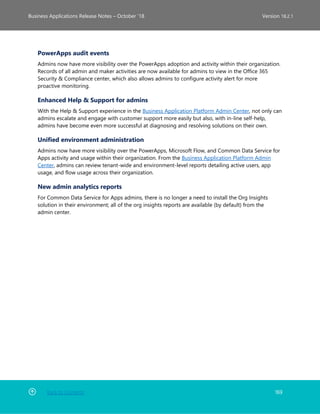 Back to Contents 169
Business Applications Release Notes – October ’18 Version 18.2.1
PowerApps audit events
Admins now have more visibility over the PowerApps adoption and activity within their organization.
Records of all admin and maker activities are now available for admins to view in the Office 365
Security & Compliance center, which also allows admins to configure activity alert for more
proactive monitoring.
Enhanced Help & Support for admins
With the Help & Support experience in the Business Application Platform Admin Center, not only can
admins escalate and engage with customer support more easily but also, with in-line self-help,
admins have become even more successful at diagnosing and resolving solutions on their own.
Unified environment administration
Admins now have more visibility over the PowerApps, Microsoft Flow, and Common Data Service for
Apps activity and usage within their organization. From the Business Application Platform Admin
Center, admins can review tenant-wide and environment-level reports detailing active users, app
usage, and flow usage across their organization.
New admin analytics reports
For Common Data Service for Apps admins, there is no longer a need to install the Org Insights
solution in their environment; all of the org insights reports are available (by default) from the
admin center.
 