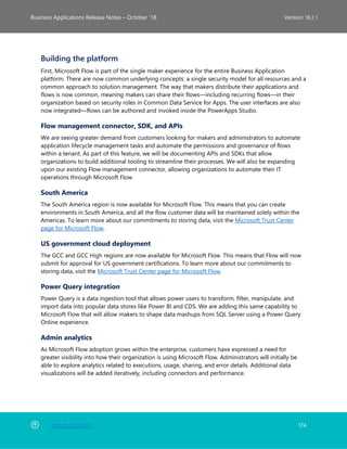 Back to Contents 174
Business Applications Release Notes – October ’18 Version 18.2.1
Building the platform
First, Microsoft Flow is part of the single maker experience for the entire Business Application
platform. There are now common underlying concepts: a single security model for all resources and a
common approach to solution management. The way that makers distribute their applications and
flows is now common, meaning makers can share their flows—including recurring flows—in their
organization based on security roles in Common Data Service for Apps. The user interfaces are also
now integrated—flows can be authored and invoked inside the PowerApps Studio.
Flow management connector, SDK, and APIs
We are seeing greater demand from customers looking for makers and administrators to automate
application lifecycle management tasks and automate the permissions and governance of flows
within a tenant. As part of this feature, we will be documenting APIs and SDKs that allow
organizations to build additional tooling to streamline their processes. We will also be expanding
upon our existing Flow management connector, allowing organizations to automate their IT
operations through Microsoft Flow.
South America
The South America region is now available for Microsoft Flow. This means that you can create
environments in South America, and all the flow customer data will be maintained solely within the
Americas. To learn more about our commitments to storing data, visit the Microsoft Trust Center
page for Microsoft Flow.
US government cloud deployment
The GCC and GCC High regions are now available for Microsoft Flow. This means that Flow will now
submit for approval for US government certifications. To learn more about our commitments to
storing data, visit the Microsoft Trust Center page for Microsoft Flow.
Power Query integration
Power Query is a data ingestion tool that allows power users to transform, filter, manipulate, and
import data into popular data stores like Power BI and CDS. We are adding this same capability to
Microsoft Flow that will allow makers to shape data mashups from SQL Server using a Power Query
Online experience.
Admin analytics
As Microsoft Flow adoption grows within the enterprise, customers have expressed a need for
greater visibility into how their organization is using Microsoft Flow. Administrators will initially be
able to explore analytics related to executions, usage, sharing, and error details. Additional data
visualizations will be added iteratively, including connectors and performance.
 