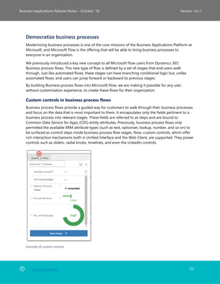 Back to Contents 175
Business Applications Release Notes – October ’18 Version 18.2.1
Democratize business processes
Modernizing business processes is one of the core missions of the Business Applications Platform at
Microsoft, and Microsoft Flow is the offering that will be able to bring business processes to
everyone in an organization.
We previously introduced a key new concept to all Microsoft Flow users from Dynamics 365:
Business process flows. This new type of flow is defined by a set of stages that end users walk
through. Just like automated flows, these stages can have branching conditional logic but, unlike
automated flows, end users can jump forward or backward to previous stages.
By building Business process flows into Microsoft Flow, we are making it possible for any user,
without customization experience, to create these flows for their organization.
Custom controls in business process flows
Business process flows provide a guided way for customers to walk through their business processes
and focus on the data that is most important to them. It encapsulates only the fields pertinent to a
business process into relevant stages. These fields are referred to as steps and are bound to
Common Data Service for Apps (CDS) entity attributes. Previously, business process flows only
permitted the available XRM attribute types (such as text, optionset, lookup, number, and so on) to
be surfaced as control steps inside business process flow stages. Now, custom controls, which offer
rich interaction mechanisms both in Unified Interface and the Web Client, are supported. They power
controls such as sliders, radial knobs, timelines, and even the LinkedIn controls.
Example of custom controls
 