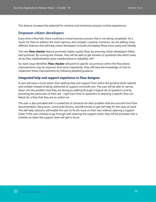 Back to Contents 176
Business Applications Release Notes – October ’18 Version 18.2.1
This feature increases the potential for intuitive and immersive process runtime experiences.
Empower citizen developers
Every time a flow fails, there could be a critical business process that is not being completed. As a
result, for Flow to address the most rigorous and complex customer scenarios, we are adding many
different features that will help citizen developers to build and deploy flows more easily and reliably.
The new Flow checker feature promotes higher quality flows by ensuring citizen developers follow
best practices. By running the checker, they will be able to get answers to questions like which areas
of my Flow implementation pose a performance or reliability risk?
For each issue identified, Flow checker will point to specific occurrences within the flow where
improvements may be required. And more importantly, they will have the knowledge of how to
implement these improvements by following detailed guidance.
Integrated help and support experience in Flow designer
A user will have a much easier time seeking help and support from within the product (both website
and mobile) instead of being redirected to support.microsoft.com. The user will be able to narrow
down into the problem that they are facing by walking through a logical set of questions and by
providing the particulars of their ask - right from how-to questions to selecting a specific flow run
failure for a flow that they are an author on.
The user is also provided with a curated list of solutions for their problem that are sourced from Flow
documentation, blog posts, community forums, and KB articles to get self-help for the issue at hand.
The self-help solutions will enable the user to fix the issue on their own without opening a support
ticket. If the user chooses to go through with opening the support ticket, they will be provided with a
timeline on when the support team will get in touch.
 