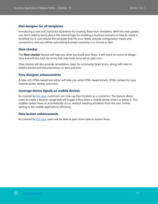 Back to Contents 177
Business Applications Release Notes – October ’18 Version 18.2.1
Diet designer for all templates
Introducing a new and improved experience for creating flows from templates. With this new update,
you don't need to worry about the internal logic for enabling a business scenario or how to create a
workflow for it. Just choose the template that fits your needs, provide configuration inputs and
connections, and you will be automating business scenarios in a minute or less!
Flow checker
The Flow checker feature will help you while you build your flows. It will check for errors at design
time and will also look for errors that may have occurred on past runs.
Flow checker will also provide remediation steps for commonly faced errors, along with links to
helpful articles and documentation on best practices.
Flow designer enhancements
A new, rich HTML-based text editor will help you write HTML-based emails, HTML content for your
Yammer posts, tweets, and more.
Leverage device signals on mobile devices
As covered by this idea, customers can now use their location as a connector. The feature allows
users to create a location range that will trigger a flow when a mobile device enters or leaves it. This
enables certain flows to automatically occur, without needing activation from the user, further
adding to the mobile applications efficiency.
Flow button enhancements
As covered by this idea, users will be able to pass richer data to button flows.
 