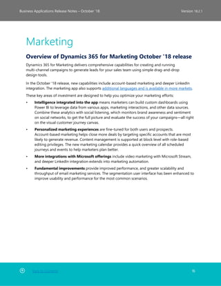 Back to Contents 16
Business Applications Release Notes – October ’18 Version 18.2.1
Marketing
Overview of Dynamics 365 for Marketing October '18 release
Dynamics 365 for Marketing delivers comprehensive capabilities for creating and running
multi-channel campaigns to generate leads for your sales team using simple drag-and-drop
design tools.
In the October '18 release, new capabilities include account-based marketing and deeper LinkedIn
integration. The marketing app also supports additional languages and is available in more markets.
These key areas of investment are designed to help you optimize your marketing efforts:
• Intelligence integrated into the app means marketers can build custom dashboards using
Power BI to leverage data from various apps, marketing interactions, and other data sources.
Combine these analytics with social listening, which monitors brand awareness and sentiment
on social networks, to get the full picture and evaluate the success of your campaigns—all right
on the visual customer journey canvas.
• Personalized marketing experiences are fine-tuned for both users and prospects.
Account-based marketing helps close more deals by targeting specific accounts that are most
likely to generate revenue. Content management is supported at block level with role-based
editing privileges. The new marketing calendar provides a quick overview of all scheduled
journeys and events to help marketers plan better.
• More integrations with Microsoft offerings include video marketing with Microsoft Stream,
and deeper LinkedIn integration extends into marketing automation.
• Fundamental improvements provide improved performance, and greater scalability and
throughput of email marketing services. The segmentation user interface has been enhanced to
improve usability and performance for the most common scenarios.
 