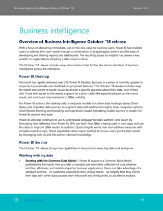 Back to Contents 178
Business Applications Release Notes – October ’18 Version 18.2.1
Business intelligence
Overview of Business Intelligence October '18 release
With a focus on delivering immediate, out-of-the-box value to business users, Power BI has enabled
users to address their own needs through a combination of prepackaged content and the ease of
developing and sharing reports and dashboards. The resulting access to insights has proven a key
enabler to organizations adopting a data-driven culture.
The October '18 release includes several innovations that further the democratization of business
intelligence across the enterprise.
Power BI Desktop
Microsoft has rapidly delivered over 215 Power BI Desktop features in a series of monthly updates in
response to passionate user feedback on proposed features. This October '18 release includes ways
for report consumers to tweak visuals to answer a specific question about their data, even if they
don’t have edit access to the report, support for a pivot-table-like expand/collapse on the matrix
visual, and continued improvements to Q&A usability.
For Power BI authors, the desktop adds composite models that allow data mashups across Direct
Query and imported data sources, to augment data with additional insights. New navigation options,
more flexible theming and branding, and expression-based formatting enable authors to create rich
Power BI content with ease.
Power BI Desktop continues to use AI and natural language to make authors’ lives easier. By
leveraging new telemetry from Power BI, ISVs can learn how Q&A is being used in their apps and use
this data to improve Q&A results. In addition, Quick Insights works over non-additive measures with
complex business logic. These capabilities allow report authors to ensure users get the best results
by leveraging both AI and the author's domain knowledge.
Power BI Service
The October '18 release brings new capabilities in two primary areas, big data and enterprise.
Working with big data
• Starting with the Common Data Model – Power BI supports a Common Data Model,
published by Microsoft, that provides a standard yet extensible collection of data schemas
(entities, attributes, and relationships) for business applications. Users can take advantage of a
standard schema – or customize it based on their unique needs – to simplify how they enrich
their data with other data sources, from Microsoft and third parties, to accelerate analysis.
 