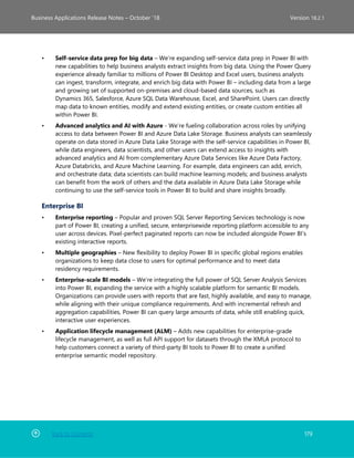 Back to Contents 179
Business Applications Release Notes – October ’18 Version 18.2.1
• Self-service data prep for big data – We’re expanding self-service data prep in Power BI with
new capabilities to help business analysts extract insights from big data. Using the Power Query
experience already familiar to millions of Power BI Desktop and Excel users, business analysts
can ingest, transform, integrate, and enrich big data with Power BI – including data from a large
and growing set of supported on-premises and cloud-based data sources, such as
Dynamics 365, Salesforce, Azure SQL Data Warehouse, Excel, and SharePoint. Users can directly
map data to known entities, modify and extend existing entities, or create custom entities all
within Power BI.
• Advanced analytics and AI with Azure - We’re fueling collaboration across roles by unifying
access to data between Power BI and Azure Data Lake Storage. Business analysts can seamlessly
operate on data stored in Azure Data Lake Storage with the self-service capabilities in Power BI,
while data engineers, data scientists, and other users can extend access to insights with
advanced analytics and AI from complementary Azure Data Services like Azure Data Factory,
Azure Databricks, and Azure Machine Learning. For example, data engineers can add, enrich,
and orchestrate data; data scientists can build machine learning models; and business analysts
can benefit from the work of others and the data available in Azure Data Lake Storage while
continuing to use the self-service tools in Power BI to build and share insights broadly.
Enterprise BI
• Enterprise reporting – Popular and proven SQL Server Reporting Services technology is now
part of Power BI, creating a unified, secure, enterprisewide reporting platform accessible to any
user across devices. Pixel-perfect paginated reports can now be included alongside Power BI’s
existing interactive reports.
• Multiple geographies – New flexibility to deploy Power BI in specific global regions enables
organizations to keep data close to users for optimal performance and to meet data
residency requirements.
• Enterprise-scale BI models – We’re integrating the full power of SQL Server Analysis Services
into Power BI, expanding the service with a highly scalable platform for semantic BI models.
Organizations can provide users with reports that are fast, highly available, and easy to manage,
while aligning with their unique compliance requirements. And with incremental refresh and
aggregation capabilities, Power BI can query large amounts of data, while still enabling quick,
interactive user experiences.
• Application lifecycle management (ALM) – Adds new capabilities for enterprise-grade
lifecycle management, as well as full API support for datasets through the XMLA protocol to
help customers connect a variety of third-party BI tools to Power BI to create a unified
enterprise semantic model repository.
 