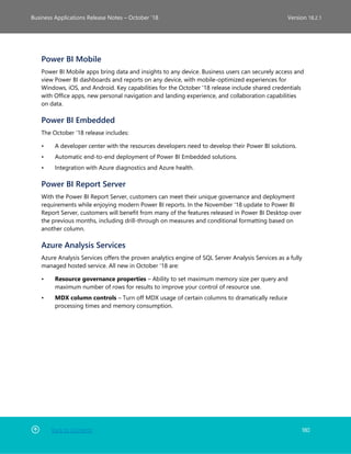 Back to Contents 180
Business Applications Release Notes – October ’18 Version 18.2.1
Power BI Mobile
Power BI Mobile apps bring data and insights to any device. Business users can securely access and
view Power BI dashboards and reports on any device, with mobile-optimized experiences for
Windows, iOS, and Android. Key capabilities for the October '18 release include shared credentials
with Office apps, new personal navigation and landing experience, and collaboration capabilities
on data.
Power BI Embedded
The October '18 release includes:
• A developer center with the resources developers need to develop their Power BI solutions.
• Automatic end-to-end deployment of Power BI Embedded solutions.
• Integration with Azure diagnostics and Azure health.
Power BI Report Server
With the Power BI Report Server, customers can meet their unique governance and deployment
requirements while enjoying modern Power BI reports. In the November '18 update to Power BI
Report Server, customers will benefit from many of the features released in Power BI Desktop over
the previous months, including drill-through on measures and conditional formatting based on
another column.
Azure Analysis Services
Azure Analysis Services offers the proven analytics engine of SQL Server Analysis Services as a fully
managed hosted service. All new in October '18 are:
• Resource governance properties – Ability to set maximum memory size per query and
maximum number of rows for results to improve your control of resource use.
• MDX column controls – Turn off MDX usage of certain columns to dramatically reduce
processing times and memory consumption.
 
