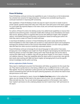 Back to Contents 186
Business Applications Release Notes – October ’18 Version 18.2.1
Power BI Desktop
Power BI Desktop continues to bring new capabilities to users. A strong focus on the fundamentals
has unlocked new scenarios for large enterprises—including more accessible reporting and a
continued investment in improving SAP connectivity.
New capabilities in Power BI Desktop include new ways for report consumers to tweak visuals to
answer specific questions about their data, even if they don’t have edit access to the report, support
for a pivot table-like expand/collapse on the matrix visual, and continued improvements to Q&A
usability in Power BI.
For authors of Power BI content, the desktop product has added broad capabilities to improve their
experience and authoring power. Composite models allow mashups across DirectQuery and import
data sources, allowing authors to augment data sources with additional insights. New navigation
options, more flexible theming and branding, and expression-based formatting give authors the
tools they need to create rich Power BI content with ease.
A new Power BI dataflows connector in Power BI Desktop lets authors easily add entities from
Power BI dataflows to their data models and use them to create advanced reports and visualizations
leveraging the standard schema of the Common Data Model. Authors can even mash up dataflow
data with data from other sources to build fully customized solutions.
Power BI Desktop continues to leverage AI and natural language to make authors’ lives easier,
bringing even more intelligence and insight into Power BI reports. By leveraging new telemetry from
Power BI, partners can learn how Q&A is being used in their Power BI apps and use this data to
improve their Q&A results. In addition, they will now get Quick Insights on more metrics, including
non-additive measures. These new capabilities allow the report author to ensure their users get the
best results when working with Q&A and Quick Insights, by leveraging both AI and the specific
domain knowledge only the author can bring.
Ad-hoc exploration (Public Preview)
Many report or dashboard consumers find themselves with follow-up questions for the visuals they
see. They need to quickly look at a chart along a different axis, in a different format, or with a new
filter applied. The ad-hoc exploration surface gives this user the flexibility to answer these questions
without overwhelming them with the full report authoring experience, and without the need to have
edit permissions to the report.
From charts on a dashboard or report, choose the Explore from here option. In the surface that
opens, you can change the field used on the value or axis of a chart. You can update existing
filters and add new ones. You can ask natural-language questions to find answers. Users need to
have "explore" permissions to the underlying dataset, but don't need to have "edit" permissions to
the report.
 