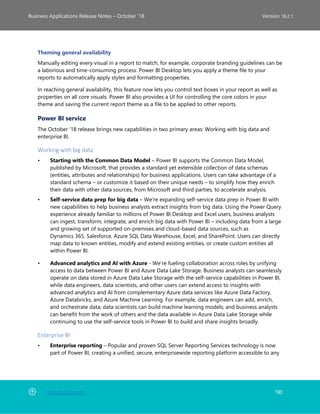 Back to Contents 190
Business Applications Release Notes – October ’18 Version 18.2.1
Theming general availability
Manually editing every visual in a report to match, for example, corporate branding guidelines can be
a laborious and time-consuming process. Power BI Desktop lets you apply a theme file to your
reports to automatically apply styles and formatting properties.
In reaching general availability, this feature now lets you control text boxes in your report as well as
properties on all core visuals. Power BI also provides a UI for controlling the core colors in your
theme and saving the current report theme as a file to be applied to other reports.
Power BI service
The October '18 release brings new capabilities in two primary areas: Working with big data and
enterprise BI.
Working with big data
• Starting with the Common Data Model – Power BI supports the Common Data Model,
published by Microsoft, that provides a standard yet extensible collection of data schemas
(entities, attributes and relationships) for business applications. Users can take advantage of a
standard schema – or customize it based on their unique needs – to simplify how they enrich
their data with other data sources, from Microsoft and third parties, to accelerate analysis.
• Self-service data prep for big data – We’re expanding self-service data prep in Power BI with
new capabilities to help business analysts extract insights from big data. Using the Power Query
experience already familiar to millions of Power BI Desktop and Excel users, business analysts
can ingest, transform, integrate, and enrich big data with Power BI – including data from a large
and growing set of supported on-premises and cloud-based data sources, such as
Dynamics 365, Salesforce, Azure SQL Data Warehouse, Excel, and SharePoint. Users can directly
map data to known entities, modify and extend existing entities, or create custom entities all
within Power BI.
• Advanced analytics and AI with Azure - We’re fueling collaboration across roles by unifying
access to data between Power BI and Azure Data Lake Storage. Business analysts can seamlessly
operate on data stored in Azure Data Lake Storage with the self-service capabilities in Power BI,
while data engineers, data scientists, and other users can extend access to insights with
advanced analytics and AI from complementary Azure data services like Azure Data Factory,
Azure Databricks, and Azure Machine Learning. For example, data engineers can add, enrich,
and orchestrate data; data scientists can build machine learning models; and business analysts
can benefit from the work of others and the data available in Azure Data Lake Storage while
continuing to use the self-service tools in Power BI to build and share insights broadly.
Enterprise BI
• Enterprise reporting – Popular and proven SQL Server Reporting Services technology is now
part of Power BI, creating a unified, secure, enterprisewide reporting platform accessible to any
 