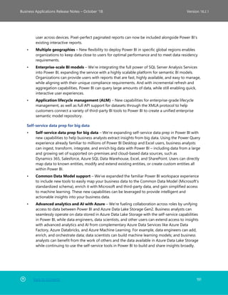 Back to Contents 191
Business Applications Release Notes – October ’18 Version 18.2.1
user across devices. Pixel-perfect paginated reports can now be included alongside Power BI’s
existing interactive reports.
• Multiple geographies – New flexibility to deploy Power BI in specific global regions enables
organizations to keep data close to users for optimal performance and to meet data residency
requirements.
• Enterprise-scale BI models – We’re integrating the full power of SQL Server Analysis Services
into Power BI, expanding the service with a highly scalable platform for semantic BI models.
Organizations can provide users with reports that are fast, highly available, and easy to manage,
while aligning with their unique compliance requirements. And with incremental refresh and
aggregation capabilities, Power BI can query large amounts of data, while still enabling quick,
interactive user experiences.
• Application lifecycle management (ALM) – New capabilities for enterprise-grade lifecycle
management, as well as full API support for datasets through the XMLA protocol to help
customers connect a variety of third-party BI tools to Power BI to create a unified enterprise
semantic model repository.
Self-service data prep for big data
• Self-service data prep for big data – We’re expanding self-service data prep in Power BI with
new capabilities to help business analysts extract insights from big data. Using the Power Query
experience already familiar to millions of Power BI Desktop and Excel users, business analysts
can ingest, transform, integrate, and enrich big data with Power BI – including data from a large
and growing set of supported on-premises and cloud-based data sources, such as
Dynamics 365, Salesforce, Azure SQL Data Warehouse, Excel, and SharePoint. Users can directly
map data to known entities, modify and extend existing entities, or create custom entities all
within Power BI.
• Common Data Model support – We’ve expanded the familiar Power BI workspace experience
to include new tools to easily map your business data to the Common Data Model (Microsoft’s
standardized schema), enrich it with Microsoft and third-party data, and gain simplified access
to machine learning. These new capabilities can be leveraged to provide intelligent and
actionable insights into your business data.
• Advanced analytics and AI with Azure – We’re fueling collaboration across roles by unifying
access to data between Power BI and Azure Data Lake Storage Gen2. Business analysts can
seamlessly operate on data stored in Azure Data Lake Storage with the self-service capabilities
in Power BI, while data engineers, data scientists, and other users can extend access to insights
with advanced analytics and AI from complementary Azure Data Services like Azure Data
Factory, Azure Databricks, and Azure Machine Learning. For example, data engineers can add,
enrich, and orchestrate data; data scientists can build machine learning models; and business
analysts can benefit from the work of others and the data available in Azure Data Lake Storage
while continuing to use the self-service tools in Power BI to build and share insights broadly.
 