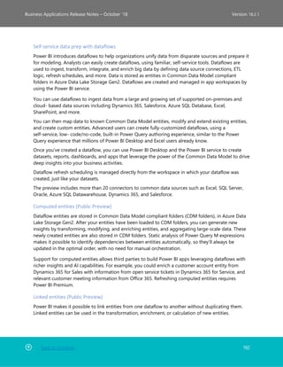 Back to Contents 192
Business Applications Release Notes – October ’18 Version 18.2.1
Self-service data prep with dataflows
Power BI introduces dataflows to help organizations unify data from disparate sources and prepare it
for modeling. Analysts can easily create dataflows, using familiar, self-service tools. Dataflows are
used to ingest, transform, integrate, and enrich big data by defining data source connections, ETL
logic, refresh schedules, and more. Data is stored as entities in Common Data Model compliant
folders in Azure Data Lake Storage Gen2. Dataflows are created and managed in app workspaces by
using the Power BI service. 
You can use dataflows to ingest data from a large and growing set of supported on-premises and
cloud- based data sources including Dynamics 365, Salesforce, Azure SQL Database, Excel,
SharePoint, and more.
You can then map data to known Common Data Model entities, modify and extend existing entities,
and create custom entities. Advanced users can create fully-customized dataflows, using a
self-service, low- code/no-code, built-in Power Query authoring experience, similar to the Power
Query experience that millions of Power BI Desktop and Excel users already know.
Once you’ve created a dataflow, you can use Power BI Desktop and the Power BI service to create
datasets, reports, dashboards, and apps that leverage the power of the Common Data Model to drive
deep insights into your business activities.
Dataflow refresh scheduling is managed directly from the workspace in which your dataflow was
created, just like your datasets.
The preview includes more than 20 connectors to common data sources such as Excel, SQL Server,
Oracle, Azure SQL Datawarehouse, Dynamics 365, and Salesforce.
Computed entities (Public Preview)
Dataflow entities are stored in Common Data Model compliant folders (CDM folders), in Azure Data
Lake Storage Gen2. After your entities have been loaded to CDM folders, you can generate new
insights by transforming, modifying, and enriching entities, and aggregating large-scale data. These
newly created entities are also stored in CDM folders. Static analysis of Power Query M expressions
makes it possible to identify dependencies between entities automatically, so they’ll always be
updated in the optimal order, with no need for manual orchestration.
Support for computed entities allows third parties to build Power BI apps leveraging dataflows with
richer insights and AI capabilities. For example, you could enrich a customer account entity from
Dynamics 365 for Sales with information from open service tickets in Dynamics 365 for Service, and
relevant customer meeting information from Office 365. Refreshing computed entities requires
Power BI Premium.
Linked entities (Public Preview)
Power BI makes it possible to link entities from one dataflow to another without duplicating them.
Linked entities can be used in the transformation, enrichment, or calculation of new entities.
 