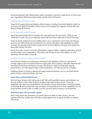Back to Contents 193
Business Applications Release Notes – October ’18 Version 18.2.1
Avoiding duplication with linked entities makes it possible to maintain a single source of truth across
your organization. Refreshing linked entities requires Power BI Premium.
Dataflow refresh (Public Preview)
Power BI will support advanced dataflow refresh features, including incremental dataflow refresh, to
streamline and speed the dataflow refresh process and to support the ingestion of larger data sets.
Requires Power BI Premium.
Azure integration (Public Preview)
Azure Data Lake Storage Gen2 is included with every paid Power BI subscription (10GB per user,
100TB per P1 node). So, you can easily get started with self-service data prep on Azure Data Lake. 
Power BI can be configured to store dataflow data in your organization’s Azure Data Lake Storage
Gen2 account. When Power BI is connected to your Azure subscription, data developers and data
scientists can leverage powerful Azure products such as Azure Machine Learning, Azure Databricks,
Azure Data Factory, and more.
Power BI can also connect to Common Data Model compliant folders created by other Azure services
that are stored in your organization’s Azure Data Lake Storage account, and analysts can work
seamlessly with this data in Power BI.
Dataflows on Premium capacity (Public Preview)
Power BI administrators can easily assign workspaces with dataflows to Premium capacity and
manage usage as part of a Power BI Premium subscription. Once capacity is allocated, dataflows will
have access to the Power BI Premium storage (100 TB per P1 node), and dedicated capacity.
Administrators can track capacity usage, resolve bottlenecks, and scale up capacity as needed.
Dataflows hosted on Premium capacity will support advanced features, such as calculated entities,
linked entities, incremental refresh, and more.
Admin APIs and PowerShell module
With the Power BI admin APIs, along with a .NET SDK and PowerShell modules, administrators can
discover artifacts in their Power BI tenant, as well as take administrative actions. These new
capabilities will unlock new possibilities for administrators that go beyond what’s currently available
in the Power BI admin portal. Over time, we expect to incorporate some of these capabilities into the
Power BI admin portal as well, to enable common scenarios without having to use PowerShell.
Additional report URL parameter support
When using report URL parameters, you will be able to set filters for date columns, use new
operators (less than, greater than, less than or equal, greater than or equal), and filter on multiple
field values.
 