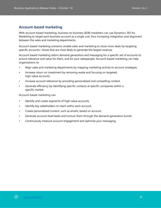 Back to Contents 18
Business Applications Release Notes – October ’18 Version 18.2.1
Account-based marketing
With account-based marketing, business-to-business (B2B) marketers can use Dynamics 365 for
Marketing to target each business account as a single unit, thus increasing integration and alignment
between the sales and marketing departments.
Account-based marketing scenarios enable sales and marketing to close more deals by targeting
specific accounts—those that are most likely to generate the largest revenue.
Account-based marketing tailors demand generation and messaging for a specific set of accounts to
ensure relevance and value for them, and for your salespeople. Account-based marketing can help
organizations to:
• Align sales and marketing departments by mapping marketing activity to account strategies.
• Increase return on investment by removing waste and focusing on targeted,
high-value accounts.
• Increase account relevance by providing personalized and compelling content.
• Generate efficiency by identifying specific contacts at specific companies within a
specific market.
Account-based marketing can:
• Identify and create segments of high-value accounts.
• Identify key stakeholders to reach within each account.
• Create personalized content, such as emails, based on account.
• Generate account-level leads and nurture them through the demand-generation funnel.
• Continuously measure account engagement and optimize your messaging.
 