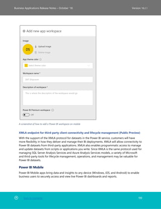 Back to Contents 199
Business Applications Release Notes – October ’18 Version 18.2.1
A screenshot of how to add a Power BI workspace on mobile
XMLA endpoint for third-party client connectivity and lifecycle management (Public Preview)
With the support of the XMLA protocol for datasets in the Power BI service, customers will have
more flexibility in how they deliver and manage their BI deployments. XMLA will allow connectivity to
Power BI datasets from third-party applications. XMLA also enables programmatic access to manage
and update datasets from scripts or applications you write. Since XMLA is the same protocol used for
managing SQL Server Analysis Services and Azure Analysis Services models, a variety of Microsoft
and third-party tools for lifecycle management, operations, and management may be valuable for
Power BI datasets.
Power BI Mobile
Power BI Mobile apps bring data and insights to any device (Windows, iOS, and Android) to enable
business users to securely access and view live Power BI dashboards and reports.
 