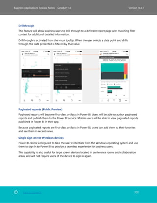 Back to Contents 200
Business Applications Release Notes – October ’18 Version 18.2.1
Drillthrough
This feature will allow business users to drill through to a different report page with matching filter
context for additional detailed information.
Drillthrough is activated from the visual tooltip. When the user selects a data point and drills
through, the data presented is filtered by that value.
Paginated reports (Public Preview)
Paginated reports will become first-class artifacts in Power BI. Users will be able to author paginated
reports and publish them to the Power BI service. Mobile users will be able to view paginated reports
published in Power BI in their app.
Because paginated reports are first-class artifacts in Power BI, users can add them to their favorites
and see them in recent views.
Single sign-on for Windows devices
Power BI can be configured to take the user credentials from the Windows operating system and use
them to sign in to Power BI to provide a seamless experience for business users.
This capability is also useful for large screen devices located in conference rooms and collaboration
areas, and will not require users of the device to sign in again.
 