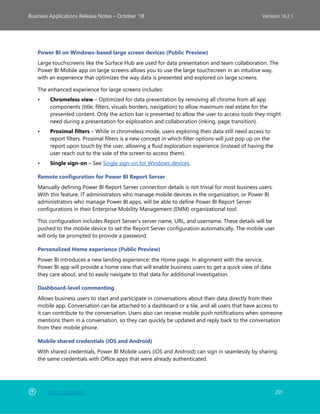 Back to Contents 201
Business Applications Release Notes – October ’18 Version 18.2.1
Power BI on Windows-based large screen devices (Public Preview)
Large touchscreens like the Surface Hub are used for data presentation and team collaboration. The
Power BI Mobile app on large screens allows you to use the large touchscreen in an intuitive way,
with an experience that optimizes the way data is presented and explored on large screens.
The enhanced experience for large screens includes:
• Chromeless view – Optimized for data presentation by removing all chrome from all app
components (title, filters, visuals borders, navigation) to allow maximum real estate for the
presented content. Only the action bar is presented to allow the user to access tools they might
need during a presentation for exploration and collaboration (inking, page transition).
• Proximal filters – While in chromeless mode, users exploring their data still need access to
report filters. Proximal filters is a new concept in which filter options will just pop up on the
report upon touch by the user, allowing a fluid exploration experience (instead of having the
user reach out to the side of the screen to access them).
• Single sign-on – See Single sign-on for Windows devices.
Remote configuration for Power BI Report Server
Manually defining Power BI Report Server connection details is not trivial for most business users.
With this feature, IT administrators who manage mobile devices in the organization, or Power BI
administrators who manage Power BI apps, will be able to define Power BI Report Server
configurations in their Enterprise Mobility Management (EMM) organizational tool.
This configuration includes Report Server's server name, URL, and username. These details will be
pushed to the mobile device to set the Report Server configuration automatically. The mobile user
will only be prompted to provide a password.
Personalized Home experience (Public Preview)
Power BI introduces a new landing experience: the Home page. In alignment with the service,
Power BI app will provide a home view that will enable business users to get a quick view of data
they care about, and to easily navigate to that data for additional investigation.
Dashboard-level commenting
Allows business users to start and participate in conversations about their data directly from their
mobile app. Conversation can be attached to a dashboard or a tile, and all users that have access to
it can contribute to the conversation. Users also can receive mobile push notifications when someone
mentions them in a conversation, so they can quickly be updated and reply back to the conversation
from their mobile phone.
Mobile shared credentials (iOS and Android)
With shared credentials, Power BI Mobile users (iOS and Android) can sign in seamlessly by sharing
the same credentials with Office apps that were already authenticated.
 