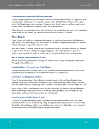 Back to Contents 202
Business Applications Release Notes – October ’18 Version 18.2.1
Consuming reports with shared filters (bookmarks)
Sharing insights sometimes requires users to view and share report data filtered in a given way that
reveals insights. Today, users can only share reports with a default state as defined by the report’s
author. With bookmarks, users can share a filtered (and/or sliced) report in a different state, which
enables better collaboration on data that needs the user’s attention.
When receiving a report shared with a filter (bookmark), the app will load the report with the relevant
filtered state and will present the user with an indication that the report is filtered.
Power BI apps
Power BI apps will enable no-code/low-code experiences for Power BI partners to build Power BI
apps and publish them in AppSource for all Power BI customers. The platform will help our partners
build, market, sell, and grow their business faster.
With the October '18 release, Power BI apps can leverage Power BI dataflows, enabling our partners
to expand their offerings with Power BI apps in AppSource. To enable partners to grow their
business, we are adding the ability to enforce partner licensing and to monitor an app’s usage.
APIs to manage and embed Power BI apps
We will be expanding the ability to manage and embed Power BI apps through APIs and not just
through the Power BI service.
Embedding Power BI content from Power BI apps
We are adding the ability to embed reports and visuals from Power BI apps in other services and
applications such as SharePoint Online, Microsoft Teams, and Dynamics 365.
Installing Power BI apps for dataflows
Power BI users can jumpstart their solutions by installing out-of-the-box Power BI applications
provided by Microsoft and partners. Power BI apps are developed using various Power BI artifacts
from the data connectors used to populate a dataflow to the reports that visualize data for the users.
Before using an app, a user needs to run an installer that installs the app into the user’s Power BI
tenant and configures the various artifacts in the app deployment package, including defining
relevant data source connection credentials and configuration.
Licensing enforcement for Power BI apps
The ability to monetize Power BI apps is one of the main incentives to develop and offer these
applications to the market. The licensing, set by the application’s developers, must be enforced by
the platform to avoid abuse and revenue loss. Licensing enforcement is based on users registered
and managed in Azure Active Directory as the application’s users.
 