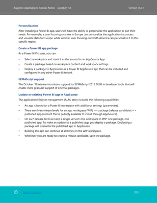 Back to Contents 203
Business Applications Release Notes – October ’18 Version 18.2.1
Personalization
After installing a Power BI app, users will have the ability to personalize the application to suit their
needs. For example, a user focusing on sales in Europe can personalize the application to process
and visualize data for Europe, while another user focusing on North America can personalize it to this
specific region.
Create a Power BI app package
As a Power BI Pro user, you can:
• Select a workspace and mark it as the source for an AppSource App.
• Create a package based on workspace content and workspace settings.
• Deploy a package to AppSource as a Power BI AppSource app that can be installed and
configured in any other Power BI tenant.
ECMAScript support
The October '18 release introduces support for ECMAScript 2015 SU06 in developer tools that will
enable more granular support of external packages.
Update an existing Power BI app in AppSource
The application lifecycle management (ALM) story includes the following capabilities:
• An app is based on a Power BI workspace with additional settings (parameters).
• There are three release levels for an app: workspace (WIP) --> package (release candidate) -->
published app (content that is publicly available to install through AppSource).
• On each release level we keep a single version: one workspace in WIP, one package, one
published app. To make an update to a published app, you deploy a package. Deploying a
package will overwrite the published app in AppSource.
• Building the app can continue at all times on the WIP workspace.
• Whenever you are ready to create a release candidate, save the package.
 