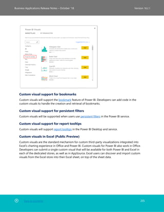 Back to Contents 205
Business Applications Release Notes – October ’18 Version 18.2.1
Custom visual support for bookmarks
Custom visuals will support the bookmark feature of Power BI. Developers can add code in the
custom visuals to handle the creation and retrieval of bookmarks.
Custom visual support for persistent filters
Custom visuals will be supported when users use persistent filters in the Power BI service.
Custom visual support for report tooltips
Custom visuals will support report tooltips in the Power BI Desktop and service.
Custom visuals in Excel (Public Preview)
Custom visuals are the standard mechanism for custom third-party visualizations integrated into
Excel’s charting experience in Office and Power BI. Custom visuals for Power BI also work in Office.
Developers can submit a single custom visual that will be available for both Power BI and Excel in
each of the dedicated stores, as well as in AppSource. Excel users can discover and import custom
visuals from the Excel store into their Excel sheet, on top of the sheet data.
 