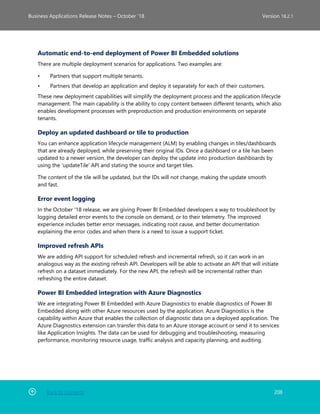 Back to Contents 208
Business Applications Release Notes – October ’18 Version 18.2.1
Automatic end-to-end deployment of Power BI Embedded solutions
There are multiple deployment scenarios for applications. Two examples are:
• Partners that support multiple tenants.
• Partners that develop an application and deploy it separately for each of their customers.
These new deployment capabilities will simplify the deployment process and the application lifecycle
management. The main capability is the ability to copy content between different tenants, which also
enables development processes with preproduction and production environments on separate
tenants.
Deploy an updated dashboard or tile to production
You can enhance application lifecycle management (ALM) by enabling changes in tiles/dashboards
that are already deployed, while preserving their original IDs. Once a dashboard or a tile has been
updated to a newer version, the developer can deploy the update into production dashboards by
using the ‘updateTile’ API and stating the source and target tiles.
The content of the tile will be updated, but the IDs will not change, making the update smooth
and fast.
Error event logging
In the October '18 release, we are giving Power BI Embedded developers a way to troubleshoot by
logging detailed error events to the console on demand, or to their telemetry. The improved
experience includes better error messages, indicating root cause, and better documentation
explaining the error codes and when there is a need to issue a support ticket.
Improved refresh APIs
We are adding API support for scheduled refresh and incremental refresh, so it can work in an
analogous way as the existing refresh API. Developers will be able to activate an API that will initiate
refresh on a dataset immediately. For the new API, the refresh will be incremental rather than
refreshing the entire dataset.
Power BI Embedded integration with Azure Diagnostics
We are integrating Power BI Embedded with Azure Diagnostics to enable diagnostics of Power BI
Embedded along with other Azure resources used by the application. Azure Diagnostics is the
capability within Azure that enables the collection of diagnostic data on a deployed application. The
Azure Diagnostics extension can transfer this data to an Azure storage account or send it to services
like Application Insights. The data can be used for debugging and troubleshooting, measuring
performance, monitoring resource usage, traffic analysis and capacity planning, and auditing.
 