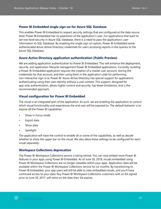 Back to Contents 211
Business Applications Release Notes – October ’18 Version 18.2.1
Power BI Embedded single sign-on for Azure SQL Database
This enables Power BI Embedded to respect security settings that are configured at the data source
level. Power BI Embedded has no awareness of the application’s user. For applications that want to
set row-level security in Azure SQL Database, there is a need to pass the application’s user
information to SQL Database. By enabling the single sign-on option, Power BI Embedded sends
authenticated Azure Active Directory credentials for users accessing reports in the queries to the
Azure SQL Database.
Azure Active Directory application authentication (Public Preview)
We are adding application authentication to Power BI Embedded. This will enhance the deployment,
security, and application lifecycle management Power BI Embedded applications. Currently, building
a Power BI Embedded application requires the creation of a master user account, storing the
credentials for that account, and then using them in the application code for performing
non-interactive sign-in to Power BI. Azure Active Directory has special support for applications
authenticating using their own identity without a user context. This support, designed for
app-only authentication, allows higher control and security, has fewer limitations, and is the
recommended approach.
Visual configuration for Power BI Embedded
The visual is an integrated part of the application. As such, we are enabling the application to control
which visual functionality and experiences the end user will be exposed to. The default behavior is to
expose all the Power BI capabilities:
• Show in Focus mode
• Export data
• Show data
• Spotlight
The application will have the control to enable all or some of the capabilities, as well as decide
whether to show the upper bar on the visual. We also allow these settings to be configured for each
visual separately.
Workspace Collections deprecation
The Power BI Workspace Collections service is being retired. You can now embed more Power BI
features in your apps using Power BI Embedded. As of June 30, 2018, visuals embedded using
Power BI Workspace Collections are no longer viewable within your apps. Application data will be
available within the Power BI Workspace Collections service for six months. By transitioning to
Power BI Embedded, your app users will still be able to view embedded visuals, and you’ll have
continued access to your data. Any Power BI Workspace Collections customers with an EA signed
prior to June 30, 2017, will retire on the date their EA expires.
 