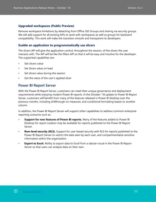 Back to Contents 212
Business Applications Release Notes – October ’18 Version 18.2.1
Upgraded workspaces (Public Preview)
Remove workspace limitations by detaching from Office 365 Groups and sharing via security groups.
We will add support for all existing APIs to work with workspaces as well as groups for backward
compatibility. This work will make the transition smooth and transparent to developers.
Enable an application to programmatically use slicers
The slicers API will give the application control, throughout the session, of the slicers the user
interacts with. The API will be like the filters API so that it will be easy and intuitive for the developer.
The supported capabilities are:
• Get slicers value
• Set slicers value on load
• Set slicers value during the session
• Get the value of the user’s applied slicer
Power BI Report Server
With the Power BI Report Server, customers can meet their unique governance and deployment
requirements while enjoying modern Power BI reports. In the October '18 update to Power BI Report
Server, customers will benefit from many of the features released in Power BI Desktop over the
previous months, including drillthrough on measures, and conditional formatting based on another
column.
In addition, the Power BI Report Server will support other capabilities to address common enterprise
reporting scenarios such as:
• Support for new features of Power BI reports. Many of the features added to Power BI
Desktop for report creation may be available for reports published to the Power BI Report
Server.
• Row-level security (RLS). Support for user-based security with RLS for reports published to the
Power BI Report Server to restrict the data seen by each user, and compartmentalize sensitive
information within the organization.
• Export to Excel. Ability to export data to Excel from a tabular visual in the Power BI Report
Server so that users can analyze data on their own.
 