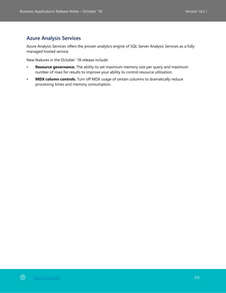 Back to Contents 213
Business Applications Release Notes – October ’18 Version 18.2.1
Azure Analysis Services
Azure Analysis Services offers the proven analytics engine of SQL Server Analysis Services as a fully
managed hosted service.
New features in the October '18 release include:
• Resource governance. The ability to set maximum memory size per query and maximum
number of rows for results to improve your ability to control resource utilization.
• MDX column controls. Turn off MDX usage of certain columns to dramatically reduce
processing times and memory consumption.
 