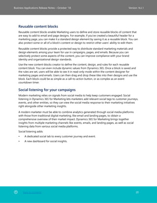 Back to Contents 20
Business Applications Release Notes – October ’18 Version 18.2.1
Reusable content blocks
Reusable content blocks enable Marketing users to define and store reusable blocks of content that
are easy to add to email and page designs. For example, if you've created a beautiful header for a
marketing page, you can make it a standard design element by saving it as a reusable block. You can
also protect some or all of a block's content or design to restrict other users' ability to edit them.
Reusable content blocks provide a protected way to distribute standard marketing materials and
design elements among your team for use in campaigns, pages, and emails. Because you can
selectively protect some aspects of the content, you can improve compliance with your brand
identity and organizational design standards.
Use the new content-blocks creator to define the content, design, and rules for each reusable
content block. You can even include dynamic values from Dynamics 365. Once a block is saved and
the rules are set, users will be able to see it in read-only mode within the content designer for
marketing pages and emails. Users can then drag and drop these tiles into their designs and use the
block. Each block could be as simple as a call-to-action button, or as complex as an event
countdown timer.
Social listening for your campaigns
Modern marketing relies on signals from social media to help keep customers engaged. Social
listening in Dynamics 365 for Marketing lets marketers add relevant social tags to customer journeys,
events, and other entities, so they can view the social media response to their marketing initiatives
right alongside other marketing insights.
A modern marketer must be able to combine analytics generated through social media platforms
with those from traditional digital marketing, like email and landing pages, to obtain a
comprehensive overview of their market impact. Dynamics 365 for Marketing brings together
insights from multiple marketing channels like events, emails, and landing pages, as well as social
listening data from various social media platforms.
Social listening adds:
• A dedicated social tab to every customer journey and event.
• A new dashboard for social insights.
 