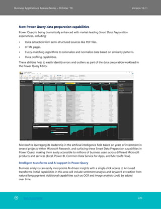 Back to Contents 220
Business Applications Release Notes – October ’18 Version 18.2.1
New Power Query data preparation capabilities
Power Query is being dramatically enhanced with market-leading Smart Data Preparation
experiences, including:
• Data extraction from semi-structured sources like PDF files.
• HTML pages.
• Fuzzy-matching algorithms to rationalize and normalize data based on similarity patterns.
• Data profiling capabilities.
These abilities help to easily identify errors and outliers as part of the data preparation workload in
the Power Query Editor.
Microsoft is leveraging its leadership in the artificial intelligence field based on years of investment in
several projects within Microsoft Research, and surfacing these Smart Data Preparation capabilities in
Power Query, making them easily accessible to millions of business users across different Microsoft
products and services (Excel, Power BI, Common Data Service for Apps, and Microsoft Flow).
Intelligent transforms and AI support in Power Query
Business analysts can easily incorporate AI-driven insights with a single-click access to AI-based
transforms. Initial capabilities in this area will include sentiment analysis and keyword extraction from
natural language text. Additional capabilities such as OCR and image analysis could be added
over time.
 