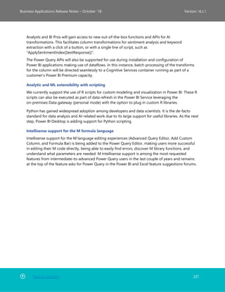 Back to Contents 221
Business Applications Release Notes – October ’18 Version 18.2.1
Analysts and BI Pros will gain access to new out-of-the-box functions and APIs for AI
transformations. This facilitates column transformations for sentiment analysis and keyword
extraction with a click of a button, or with a single line of script, such as
“ApplySentimentIndex([textResponse])”.
The Power Query APIs will also be supported for use during installation and configuration of
Power BI applications making use of dataflows. In this instance, batch-processing of the transforms
for the column will be directed seamlessly to a Cognitive Services container running as part of a
customer’s Power BI Premium capacity.
Analytic and ML extensibility with scripting
We currently support the use of R scripts for custom modeling and visualization in Power BI. These R
scripts can also be executed as part of data refresh in the Power BI Service leveraging the
on-premises Data gateway (personal mode) with the option to plug in custom R libraries.
Python has gained widespread adoption among developers and data scientists. It is the de-facto
standard for data analysis and AI-related work due to its large support for useful libraries. As the next
step, Power BI Desktop is adding support for Python scripting.
Intellisense support for the M formula language
Intellisense support for the M language editing experiences (Advanced Query Editor, Add Custom
Column, and Formula Bar) is being added to the Power Query Editor, making users more successful
in editing their M code directly, being able to easily find errors, discover M library functions, and
understand what parameters are needed. M Intellisense support is among the most requested
features from intermediate-to-advanced Power Query users in the last couple of years and remains
at the top of the feature asks for Power Query in the Power BI and Excel feature suggestions forums.
 