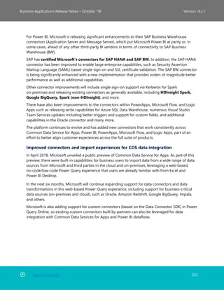 Back to Contents 223
Business Applications Release Notes – October ’18 Version 18.2.1
For Power BI, Microsoft is releasing significant enhancements to their SAP Business Warehouse
connectors (Application Server and Message Server), which put Microsoft Power BI at parity or, in
some cases, ahead of any other third-party BI vendors in terms of connectivity to SAP Business
Warehouse (BW).
SAP has certified Microsoft’s connectors for SAP HANA and SAP BW. In addition, the SAP HANA
connector has been improved to enable large enterprise capabilities, such as Security Assertion
Markup Language (SAML) based single sign-on and SSL certificate validation. The SAP BW connector
is being significantly enhanced with a new implementation that provides orders of magnitude better
performance as well as additional capabilities.
Other connector improvements will include single sign-on support via Kerberos for Spark
on-premises and releasing existing connectors as generally available, including HDInsight Spark,
Google BigQuery, Spark (non-HDInsight), and more.
There have also been improvements to the connectors within PowerApps, Microsoft Flow, and Logic
Apps such as releasing write capabilities for Azure SQL Data Warehouse, numerous Visual Studio
Team Services updates including better triggers and support for custom fields, and additional
capabilities in the Oracle connector and many more.
The platform continues to evolve and has added new connectors that work consistently across
Common Data Service for Apps, Power BI, PowerApps, Microsoft Flow, and Logic Apps, part of an
effort to better align customer experiences across the full suite of products.
Improved connectors and import experiences for CDS data integration
In April 2018, Microsoft unveiled a public preview of Common Data Service for Apps. As part of this
preview, there were built-in capabilities for business users to import data from a wide range of data
sources from Microsoft and third parties in the cloud and on-premises, leveraging a web-based,
no-code/low-code Power Query experience that users are already familiar with from Excel and
Power BI Desktop.
In the next six months, Microsoft will continue expanding support for data connectors and data
transformations in this web-based Power Query experience, including support for business-critical
data sources (on-premises and cloud), such as Oracle, Amazon Redshift, Google BigQuery, Impala,
and others.
Microsoft is also adding support for custom connectors (based on the Data Connector SDK) in Power
Query Online, so existing custom connectors built by partners can also be leveraged for data
integration with Common Data Services for Apps and Power BI dataflows.
 