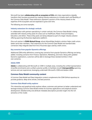 Back to Contents 226
Business Applications Release Notes – October ’18 Version 18.2.1
Microsoft has been collaborating with an ecosystem of ISVs who help organizations digitally
transform their business processes by creating industry extensions to increase reach and flexibility of
the Common Data Model. These extensions represent a portion of the industry based on the
expertise of the ecosystem and are expected to grow over time.
The following are some examples.
Industry extensions for strategic verticals
In collaboration with partners specializing in certain verticals, the Common Data Model is being
extended with industry entity packs for areas such as Healthcare, Retail, Financial Analytics,
Education, and others. These entity packs are being released as part of a larger industry solution
offering spanning the Business Application platform.
One such partner is CUNA Mutual Group, whose AdvantEdge Analytics solution helps credit unions
better serve their members. Their extensions for the Common Data Model and standard data
connectors help integrate data from line of business apps used by credit unions.
Key scenarios from popular Dynamics offerings
Additional CDM entity definitions covering key scenarios from popular Dynamics offerings are being
added, including scenarios from Finance, Operations, Marketing, and more. Along with updated
Dynamics applications, customers will be able to leverage these standard entities in their
own scenarios.
Adobe XDM
Adobe is collaborating with Microsoft on CDM in multiple areas, including the unified representation
of profile enrichments and a unified customer profile, to facilitate smooth interoperability spanning
services and user experiences, leveraging underneath Microsoft’s CDM and Adobe’s XDM.
Common Data Model community content
A Common Data Model and Data Integration content complements the CDM GitHub repository to
provide guidance, deep-drive articles, and best practices.
Common Data Model entity explorer
This interactive and graphical entity explorer allows customers and partners to better understand and
leverage existing Common Data Model entities for business applications and analytical solution
development. Detailed entity and attribute metadata descriptions provide insight into the rich
semantics of the model.
 