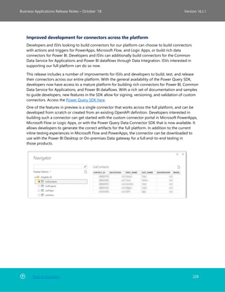 Back to Contents 228
Business Applications Release Notes – October ’18 Version 18.2.1
Improved development for connectors across the platform
Developers and ISVs looking to build connectors for our platform can choose to build connectors
with actions and triggers for PowerApps, Microsoft Flow, and Logic Apps, or build rich data
connectors for Power BI. Developers and ISVs can additionally build connectors for the Common
Data Service for Applications and Power BI dataflows through Data Integration. ISVs interested in
supporting our full platform can do so now.
This release includes a number of improvements for ISVs and developers to build, test, and release
their connectors across our entire platform. With the general availability of the Power Query SDK,
developers now have access to a mature platform for building rich connectors for Power BI, Common
Data Service for Applications, and Power BI dataflows. With a rich set of documentation and samples
to guide developers, new features in the SDK allow for signing, versioning, and validation of custom
connectors. Access the Power Query SDK here.
One of the features in preview is a single connector that works across the full platform, and can be
developed from scratch or created from an existing OpenAPI definition. Developers interested in
building such a connector can get started with the custom connector portal in Microsoft PowerApps,
Microsoft Flow or Logic Apps, or with the Power Query Data Connector SDK that is now available. It
allows developers to generate the correct artifacts for the full platform. In addition to the current
inline testing experiences in Microsoft Flow and PowerApps, the connector can be downloaded to
use with the Power BI Desktop or On-premises Data gateway for a full end-to-end testing in
those products.
 
