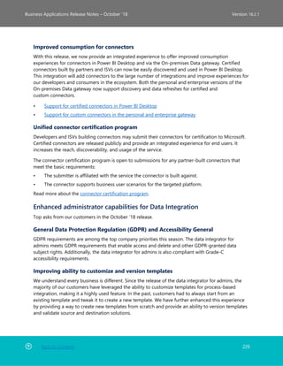 Back to Contents 229
Business Applications Release Notes – October ’18 Version 18.2.1
Improved consumption for connectors
With this release, we now provide an integrated experience to offer improved consumption
experiences for connectors in Power BI Desktop and via the On-premises Data gateway. Certified
connectors built by partners and ISVs can now be easily discovered and used in Power BI Desktop.
This integration will add connectors to the large number of integrations and improve experiences for
our developers and consumers in the ecosystem. Both the personal and enterprise versions of the
On-premises Data gateway now support discovery and data refreshes for certified and
custom connectors.
• Support for certified connectors in Power BI Desktop
• Support for custom connectors in the personal and enterprise gateway
Unified connector certification program
Developers and ISVs building connectors may submit their connectors for certification to Microsoft.
Certified connectors are released publicly and provide an integrated experience for end users. It
increases the reach, discoverability, and usage of the service.
The connector certification program is open to submissions for any partner-built connectors that
meet the basic requirements:
• The submitter is affiliated with the service the connector is built against.
• The connector supports business user scenarios for the targeted platform.
Read more about the connector certification program.
Enhanced administrator capabilities for Data Integration
Top asks from our customers in the October ’18 release.
General Data Protection Regulation (GDPR) and Accessibility General
GDPR requirements are among the top company priorities this season. The data integrator for
admins meets GDPR requirements that enable access and delete and other GDPR-granted data
subject rights. Additionally, the data integrator for admins is also compliant with Grade-C
accessibility requirements.
Improving ability to customize and version templates
We understand every business is different. Since the release of the data integrator for admins, the
majority of our customers have leveraged the ability to customize templates for process-based
integration, making it a highly used feature. In the past, customers had to always start from an
existing template and tweak it to create a new template. We have further enhanced this experience
by providing a way to create new templates from scratch and provide an ability to version templates
and validate source and destination solutions.
 