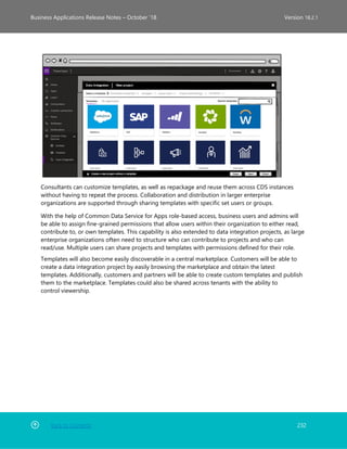 Back to Contents 232
Business Applications Release Notes – October ’18 Version 18.2.1
Consultants can customize templates, as well as repackage and reuse them across CDS instances
without having to repeat the process. Collaboration and distribution in larger enterprise
organizations are supported through sharing templates with specific set users or groups.
With the help of Common Data Service for Apps role-based access, business users and admins will
be able to assign fine-grained permissions that allow users within their organization to either read,
contribute to, or own templates. This capability is also extended to data integration projects, as large
enterprise organizations often need to structure who can contribute to projects and who can
read/use. Multiple users can share projects and templates with permissions defined for their role.
Templates will also become easily discoverable in a central marketplace. Customers will be able to
create a data integration project by easily browsing the marketplace and obtain the latest
templates. Additionally, customers and partners will be able to create custom templates and publish
them to the marketplace. Templates could also be shared across tenants with the ability to
control viewership.
 