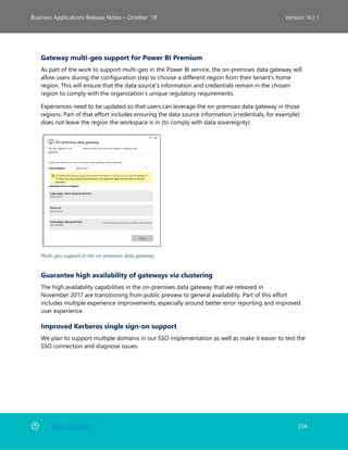 Back to Contents 234
Business Applications Release Notes – October ’18 Version 18.2.1
Gateway multi-geo support for Power BI Premium
As part of the work to support multi-geo in the Power BI service, the on-premises data gateway will
allow users during the configuration step to choose a different region from their tenant's home
region. This will ensure that the data source's information and credentials remain in the chosen
region to comply with the organization’s unique regulatory requirements.
Experiences need to be updated so that users can leverage the on-premises data gateway in those
regions. Part of that effort includes ensuring the data source information (credentials, for example)
does not leave the region the workspace is in (to comply with data sovereignty).
Multi-geo support in the on-premises data gateway
Guarantee high availability of gateways via clustering
The high availability capabilities in the on-premises data gateway that we released in
November 2017 are transitioning from public preview to general availability. Part of this effort
includes multiple experience improvements, especially around better error reporting and improved
user experience.
Improved Kerberos single sign-on support
We plan to support multiple domains in our SSO implementation as well as make it easier to test the
SSO connection and diagnose issues.
 