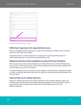 Back to Contents 235
Business Applications Release Notes – October ’18 Version 18.2.1
Improved Kerberos single sign-on support
SAML-based single sign-on for supported data sources
Last year we added Kerberos single sign-on support to the gateway for multiple sources, including
SQL Server, SAP HANA, and Teradata.
This period we plan to continue investments in single sign-on support by adding support to
SAML-based single sign-on scenarios for supported data sources.
Additional cloud data refresh capabilities for parity with Power BI Desktop
There are some cases where a Power BI dataset can refresh without issues in Power BI Desktop but
fails to refresh in the Power BI service. This commonly happens because of the privacy settings of the
individual data sources used in this dataset.
In Power BI Desktop, users can change the privacy settings for each data source, allowing the dataset
to refresh successfully. We intend to give users the ability to successfully refresh those datasets in the
Power BI service.
Improved data source settings experience
We plan to improve the data sources creation experience on the "Manage Gateways" page in the
Power BI service by adding some of the highly requested capabilities, such as the ability to skip the
test connection step, to rename data sources, and to create multiple data sources with
different credentials.
 