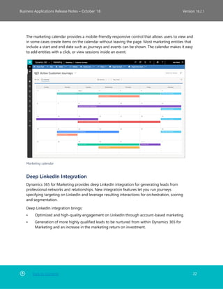 Back to Contents 22
Business Applications Release Notes – October ’18 Version 18.2.1
The marketing calendar provides a mobile-friendly responsive control that allows users to view and
in some cases create items on the calendar without leaving the page. Most marketing entities that
include a start and end date such as journeys and events can be shown. The calendar makes it easy
to add entities with a click, or view sessions inside an event.
Marketing calendar
Deep LinkedIn Integration
Dynamics 365 for Marketing provides deep LinkedIn integration for generating leads from
professional networks and relationships. New integration features let you run journeys
specifying targeting on LinkedIn and leverage resulting interactions for orchestration, scoring
and segmentation.
Deep LinkedIn integration brings:
• Optimized and high-quality engagement on LinkedIn through account-based marketing.
• Generation of more highly qualified leads to be nurtured from within Dynamics 365 for
Marketing and an increase in the marketing return on investment.
 