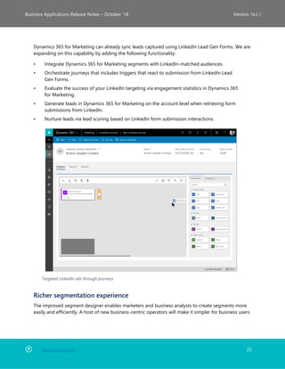 Back to Contents 23
Business Applications Release Notes – October ’18 Version 18.2.1
Dynamics 365 for Marketing can already sync leads captured using LinkedIn Lead Gen Forms. We are
expanding on this capability by adding the following functionality:
• Integrate Dynamics 365 for Marketing segments with LinkedIn-matched audiences.
• Orchestrate journeys that includes triggers that react to submission from LinkedIn Lead
Gen Forms.
• Evaluate the success of your LinkedIn targeting via engagement statistics in Dynamics 365
for Marketing.
• Generate leads in Dynamics 365 for Marketing on the account level when retrieving form
submissions from LinkedIn.
• Nurture leads via lead scoring based on LinkedIn form submission interactions.
Targeted LinkedIn ads through journeys
Richer segmentation experience
The improved segment designer enables marketers and business analysts to create segments more
easily and efficiently. A host of new business-centric operators will make it simpler for business users
 