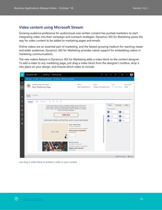 Back to Contents 26
Business Applications Release Notes – October ’18 Version 18.2.1
Video content using Microsoft Stream
Growing audience preference for audio/visual over written content has pushed marketers to start
integrating video into their campaign and outreach strategies. Dynamics 365 for Marketing paves the
way for video content to be added to marketing pages and emails.
Online videos are an essential part of marketing, and the fastest-growing medium for reaching newer
and wider audiences. Dynamics 365 for Marketing provides native support for embedding videos in
marketing communications.
The new videos feature in Dynamics 365 for Marketing adds a video block to the content designer.
To add a video to any marketing page, just drag a video block from the designer's toolbox, drop it
into place on your design, and choose which video to include.
Just drag a video block to embed a video in your content
 