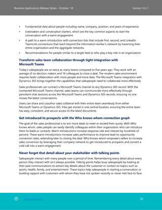 Back to Contents 29
Business Applications Release Notes – October ’18 Version 18.2.1
• Fundamental data about people including name, company, position, and years of experience.
• Icebreakers and conversation starters, which are the key common aspects to start the
conversation with a warm engagement.
• A path to a warm introduction with connection lists that include first, second, and LinkedIn
TeamLink connections that reach beyond the information worker’s network by traversing their
entire organization and the aggregate networks.
• Recommendations for people similar to a target lead or who play a key role in an organization.
Transform sales team collaboration through tight integration with
Microsoft Teams
Today’s salespeople are on twice as many teams compared to five years ago. They work with an
average of six decision makers and 16 colleagues to close a deal. The modern sales environment
requires faster collaboration with more people and more data. The Microsoft Teams integration with
Dynamics 365 brings together the capabilities that salespeople need to collaborate more effectively
Sales professionals can connect a Microsoft Teams channel to any Dynamics 365 record. With the
connected Microsoft Teams channel, sales teams can communicate more effectively through
persistent chat sessions across the Microsoft Teams and Dynamics 365 records, ensuring no one
misses the latest conversations.
Users can share and coauthor sales collateral with their entire team seamlessly from either
Microsoft Teams or Dynamics 365. Files get stored in one central location, ensuring the entire team
has easy, consistent, and secure access to the latest documents.
Get introduced to prospects with the Who knows whom connection graph
The goal of the sales professional is to win more deals to meet or exceed their quota. With Who
knows whom, sales people can easily identify colleagues within their organization who can introduce
them to leads or contacts. Warm introductions increase response rate and interest by hundreds of
percent. These warm introductions increase sales performance to improve lead-to-opportunity
conversion rates, extending later to closing the deal. Who knows whom empowers sellers to increase
sales conversion by leveraging their company network to get introduced to prospects and convert a
cold call into a warm engagement.
Never forget that detail about your stakeholder with talking points
Salespeople interact with many people over a period of time. Remembering every detail about every
person they interact with isn’t always possible. Talking points helps busy salespeople by looking at
their past communications to extract key details about the customer or contact on topics such as
sports, health, family, and entertainment. These topics help salespeople in starting a conversation or
building rapport with customers with whom they have not spoken recently or never met face to face.
 