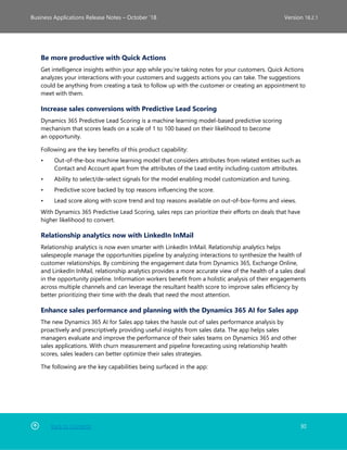 Back to Contents 30
Business Applications Release Notes – October ’18 Version 18.2.1
Be more productive with Quick Actions
Get intelligence insights within your app while you’re taking notes for your customers. Quick Actions
analyzes your interactions with your customers and suggests actions you can take. The suggestions
could be anything from creating a task to follow up with the customer or creating an appointment to
meet with them.
Increase sales conversions with Predictive Lead Scoring
Dynamics 365 Predictive Lead Scoring is a machine learning model-based predictive scoring
mechanism that scores leads on a scale of 1 to 100 based on their likelihood to become
an opportunity.
Following are the key benefits of this product capability:
• Out-of-the-box machine learning model that considers attributes from related entities such as
Contact and Account apart from the attributes of the Lead entity including custom attributes.
• Ability to select/de-select signals for the model enabling model customization and tuning.
• Predictive score backed by top reasons influencing the score.
• Lead score along with score trend and top reasons available on out-of-box-forms and views.
With Dynamics 365 Predictive Lead Scoring, sales reps can prioritize their efforts on deals that have
higher likelihood to convert.
Relationship analytics now with LinkedIn InMail
Relationship analytics is now even smarter with LinkedIn InMail. Relationship analytics helps
salespeople manage the opportunities pipeline by analyzing interactions to synthesize the health of
customer relationships. By combining the engagement data from Dynamics 365, Exchange Online,
and LinkedIn InMail, relationship analytics provides a more accurate view of the health of a sales deal
in the opportunity pipeline. Information workers benefit from a holistic analysis of their engagements
across multiple channels and can leverage the resultant health score to improve sales efficiency by
better prioritizing their time with the deals that need the most attention.
Enhance sales performance and planning with the Dynamics 365 AI for Sales app
The new Dynamics 365 AI for Sales app takes the hassle out of sales performance analysis by
proactively and prescriptively providing useful insights from sales data. The app helps sales
managers evaluate and improve the performance of their sales teams on Dynamics 365 and other
sales applications. With churn measurement and pipeline forecasting using relationship health
scores, sales leaders can better optimize their sales strategies.
The following are the key capabilities being surfaced in the app:
 