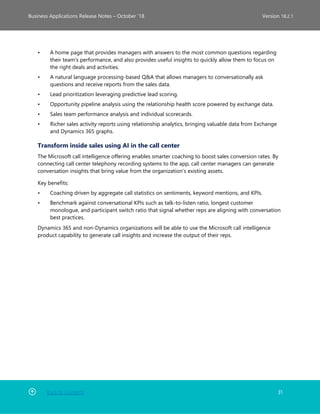 Back to Contents 31
Business Applications Release Notes – October ’18 Version 18.2.1
• A home page that provides managers with answers to the most common questions regarding
their team's performance, and also provides useful insights to quickly allow them to focus on
the right deals and activities.
• A natural language processing-based Q&A that allows managers to conversationally ask
questions and receive reports from the sales data.
• Lead prioritization leveraging predictive lead scoring.
• Opportunity pipeline analysis using the relationship health score powered by exchange data.
• Sales team performance analysis and individual scorecards.
• Richer sales activity reports using relationship analytics, bringing valuable data from Exchange
and Dynamics 365 graphs.
Transform inside sales using AI in the call center
The Microsoft call intelligence offering enables smarter coaching to boost sales conversion rates. By
connecting call center telephony recording systems to the app, call center managers can generate
conversation insights that bring value from the organization’s existing assets.
Key benefits:
• Coaching driven by aggregate call statistics on sentiments, keyword mentions, and KPIs.
• Benchmark against conversational KPIs such as talk-to-listen ratio, longest customer
monologue, and participant switch ratio that signal whether reps are aligning with conversation
best practices.
Dynamics 365 and non-Dynamics organizations will be able to use the Microsoft call intelligence
product capability to generate call insights and increase the output of their reps.
 
