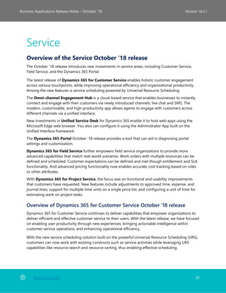 Back to Contents 32
Business Applications Release Notes – October ’18 Version 18.2.1
Service
Overview of the Service October '18 release
The October ’18 release introduces new investments in service areas, including Customer Service,
Field Service, and the Dynamics 365 Portal.
The latest release of Dynamics 365 for Customer Service enables holistic customer engagement
across various touchpoints, while improving operational efficiency and organizational productivity.
Among the new features is service scheduling powered by Universal Resource Scheduling.
The Omni-channel Engagement Hub is a cloud-based service that enables businesses to instantly
connect and engage with their customers via newly introduced channels: live chat and SMS. The
modern, customizable, and high-productivity app allows agents to engage with customers across
different channels via a unified interface.
New investments in Unified Service Desk for Dynamics 365 enable it to host web apps using the
Microsoft Edge web browser. You also can configure it using the Administrator App built on the
Unified Interface framework.
The Dynamics 365 Portal October ’18 release provides a tool that can aid in diagnosing portal
settings and customization.
Dynamics 365 for Field Service further empowers field service organizations to provide more
advanced capabilities that match real-world scenarios. Work orders with multiple resources can be
defined and scheduled. Customer expectations can be defined and met though entitlement and SLA
functionality. And advanced pricing functionality now enables accurate cost tracking based on roles
or other attributes.
With Dynamics 365 for Project Service, the focus was on functional and usability improvements
that customers have requested. New features include adjustments to approved time, expense, and
journal lines; support for multiple time units on a single price list; and configuring a unit of time for
estimating work on project tasks.
Overview of Dynamics 365 for Customer Service October '18 release
Dynamics 365 for Customer Service continues to deliver capabilities that empower organizations to
deliver efficient and effective customer service to their users. With the latest release, we have focused
on enabling user productivity through new experiences, bringing actionable intelligence within
customer service operations, and enhancing operational efficiency.
With the new service scheduling solution built on the powerful Universal Resource Scheduling (URS),
customers can now work with existing constructs such as service activities while leveraging URS
capabilities like resource search and resource sorting, thus enabling effective scheduling.
 