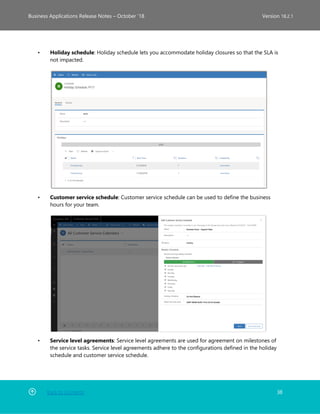 Back to Contents 38
Business Applications Release Notes – October ’18 Version 18.2.1
• Holiday schedule: Holiday schedule lets you accommodate holiday closures so that the SLA is
not impacted.
• Customer service schedule: Customer service schedule can be used to define the business
hours for your team.
• Service level agreements: Service level agreements are used for agreement on milestones of
the service tasks. Service level agreements adhere to the configurations defined in the holiday
schedule and customer service schedule.
 