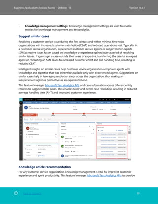 Back to Contents 39
Business Applications Release Notes – October ’18 Version 18.2.1
• Knowledge management settings: Knowledge management settings are used to enable
entities for knowledge management and text analytics.
Suggest similar cases
Resolving a customer service issue during the first contact and within minimal time helps
organizations with increased customer satisfaction (CSAT) and reduced operations cost. Typically, in
a customer service organization, experienced customer service agents or subject matter experts
(SMEs) resolve issues faster based on knowledge or experience gained over a period of resolving
similar issues. If agents get a case outside their areas of expertise, transferring the case to an expert
agent or consulting an SME leads to increased customer effort and call handling time, resulting in
reduced CSAT.
Intelligent insights on similar cases help customer service organizations empower agents with
knowledge and expertise that was otherwise available only with experienced agents. Suggestions on
similar cases help in leveraging resolution steps across the organization, thus making an
inexperienced agent as productive as an experienced one.
This feature leverages Microsoft Text Analytics APIs and case information across different entity
records to suggest similar cases. This enables faster and better case resolution, resulting in reduced
average handling time (AHT) and improved customer experience.
Knowledge article recommendation
For any customer service organization, knowledge management is vital for improved customer
experience and agent productivity. This feature leverages Microsoft Text Analytics APIs to provide
 