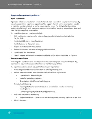 Back to Contents 42
Business Applications Release Notes – October ’18 Version 18.2.1
Agent and supervisor experiences
Agent experiences
Agents are able to serve customers across all channels from a consistent, easy-to-learn interface. By
providing a consistent experience regardless of the support channel, service organizations are able
to maximize agent productivity as well as reduce training needs. The ability to handle multiple
sessions simultaneously while preserving customer context allows agents to resolve issues faster and
meet the KPI goals of the organization.
Key capabilities for agent experiences include:
• Rich multisession experiences for enhanced agent productivity delivered using Unified
Service Desk.
• Contextual 360-degree view of customer.
• Contextual view of the current issue.
• Recent interactions with the customer.
• Presence control for efficiently managing work distribution.
• Screen-pops and notifications.
• Search, preview, and sharing of relevant knowledge articles within the context of a session.
Supervisor experiences
To manage the agent workforce and the volumes of customer requests being handled each day,
organizations require intraday as well as historical monitoring capabilities.
The supervisor experiences will provide the following key experiences:
• Consult agents and transfer conversations to other agents or queues.
• Unified views for different roles within the service operations organization.
– Experiences for agent managers.
– Views for operations managers.
– Organization-wide KPIs and health tracking.
• Intraday health tracking.
– Tracking of efficiency parameters such as conversations handled and average
handling times.
– Monitoring of agent productivity and performance.
• Real-time conversation monitoring.
– Supervisors can track conversations and assist agents in resolving the issues in real time.
• Historical reports.
 