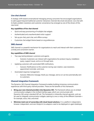 Back to Contents 44
Business Applications Release Notes – October ’18 Version 18.2.1
Live chat channel
A strategic shift toward conversational messaging among consumers has encouraged organizations
to add support beyond traditional customer interaction channels like email and phone. Live chat with
its faster problem resolution and customer convenience has emerged as one of the drivers of this
new trend.
Key capabilities of live chat channel
• Quick and easy provisioning of multiple chat widgets
• Authenticated and unauthenticated visitor support
• Set up pre-chat, post-chat, and offline surveys
• Customize chat widget theme based on org preferences
SMS channel
SMS channel is a powerful mechanism for organizations to reach and interact with their customers in
a timely and convenient manner.
Key capabilities of SMS channel
• Two-way texting between customers and agents.
– Scenario: Customers can interact with organizations for product inquiry, installation
query, support issues, and so on through texts.
• Updating customers with automated SMS notifications.
– Scenario: Notifications to the customer during case creation, case resolution,
appointment reminder, and more.
• Automated response management.
– Scenario: Welcome message, thank you message, and so on can be automatically sent
to customers.
Channel Integration Framework
The Dynamics 365 Channel Integration Framework enables building immersive communication
experiences with third-party channel providers. These are the benefits of this framework:
• Bring your own channel providers into Dynamics 365. The framework allows you to embed
communication widgets in the Unified Interface apps, which can communicate with
Dynamics 365 using a standard API set. The framework is inherently channel-agnostic, and can
be used to integrate communication widgets catering to one or many of the different channels—
for example, voice, chat, and email.
• Minimize total cost of ownership with cloud-based solutions. It is a platform-independent,
browser-independent, and zero footprint (no adaptors need to be deployed on agent desktops)
 