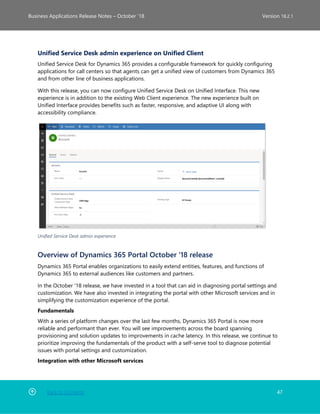 Back to Contents 47
Business Applications Release Notes – October ’18 Version 18.2.1
Unified Service Desk admin experience on Unified Client
Unified Service Desk for Dynamics 365 provides a configurable framework for quickly configuring
applications for call centers so that agents can get a unified view of customers from Dynamics 365
and from other line of business applications.
With this release, you can now configure Unified Service Desk on Unified Interface. This new
experience is in addition to the existing Web Client experience. The new experience built on
Unified Interface provides benefits such as faster, responsive, and adaptive UI along with
accessibility compliance.
Unified Service Desk admin experience
Overview of Dynamics 365 Portal October '18 release
Dynamics 365 Portal enables organizations to easily extend entities, features, and functions of
Dynamics 365 to external audiences like customers and partners.
In the October '18 release, we have invested in a tool that can aid in diagnosing portal settings and
customization. We have also invested in integrating the portal with other Microsoft services and in
simplifying the customization experience of the portal.
Fundamentals
With a series of platform changes over the last few months, Dynamics 365 Portal is now more
reliable and performant than ever. You will see improvements across the board spanning
provisioning and solution updates to improvements in cache latency. In this release, we continue to
prioritize improving the fundamentals of the product with a self-serve tool to diagnose potential
issues with portal settings and customization.
Integration with other Microsoft services
 