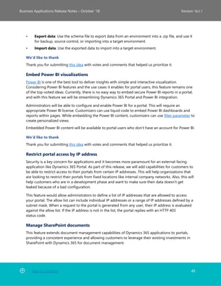 Back to Contents 49
Business Applications Release Notes – October ’18 Version 18.2.1
• Export data: Use the schema file to export data from an environment into a .zip file, and use it
for backup, source control, or importing into a target environment.
• Import data: Use the exported data to import into a target environment.
We'd like to thank
Thank you for submitting this idea with votes and comments that helped us prioritize it.
Embed Power BI visualizations
Power BI is one of the best tool to deliver insights with simple and interactive visualization.
Considering Power BI features and the use cases it enables for portal users, this feature remains one
of the top-voted ideas. Currently, there is no easy way to embed secure Power BI reports in a portal,
and with this feature we will be streamlining Dynamics 365 Portal and Power BI integration.
Administrators will be able to configure and enable Power BI for a portal. This will require an
appropriate Power BI license. Customizers can use liquid code to embed Power BI dashboards and
reports within pages. While embedding the Power BI content, customizers can use filter parameter to
create personalized views.
Embedded Power BI content will be available to portal users who don't have an account for Power BI.
We'd like to thank
Thank you for submitting this idea with votes and comments that helped us prioritize it.
Restrict portal access by IP address
Security is a key concern for applications and it becomes more paramount for an external-facing
application like Dynamics 365 Portal. As part of this release, we will add capabilities for customers to
be able to restrict access to their portals from certain IP addresses. This will help organizations that
are looking to restrict their portals from fixed locations like internal company networks. Also, this will
help customers who are in a development phase and want to make sure their data doesn't get
leaked because of a bad configuration.
This feature would allow administrators to define a list of IP addresses that are allowed to access
your portal. The allow list can include individual IP addresses or a range of IP addresses defined by a
subnet mask. When a request to the portal is generated from any user, their IP address is evaluated
against the allow list. If the IP address is not in the list, the portal replies with an HTTP 403
status code.
Manage SharePoint documents
This feature extends document management capabilities of Dynamics 365 applications to portals,
providing a consistent experience and allowing customers to leverage their existing investments in
SharePoint with Dynamics 365 for document management.
 