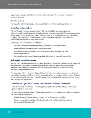 Back to Contents 53
Business Applications Release Notes – October ’18 Version 18.2.1
A permissions-based model allows controlling these actions on files and folders for specific
customer scenarios.
We'd like to thank
Thank you for submitting this idea with votes and comments that helped us prioritize it.
Simplified customization
With our focus on simplifying customization of Dynamics 365 Portal, we have targeted
enhancements for portal customizer and administrator personas respectively. An intuitive experience
abstracts data model complexities, lowers the learning curve for portal customization, and leads to
increased user productivity. Providing a persona-focused tool will also lay a foundation for
differentiated experiences in upcoming releases.
Customizers and administrators benefit from:
• WYSIWYG-based content editors that help craft beautiful visual experiences.
• Modern and intuitive web page authoring experience.
• Improved sitemap configuration that helps users manage navigation and page
hierarchies efficiently.
• Contextual component configuration and administration for improved productivity.
Self-service portal diagnostics
Dynamics 365 Portal helps organizations create websites in a simple and effective manner. As part of
our investment to improve supportability of Dynamics 365 Portal, we are focusing on better
diagnostics and providing customizers with the ability to resolve issues on their own using
self-service diagnostic capabilities.
This feature provides a self-service diagnostic tool that looks at portal configuration and identifies
potential configuration problems as well as provides solutions on how to resolve the issues. This tool
can be used by portal customizers to quickly resolve common issues and reduce the amount of time
spent on diagnosing any issues.
Overview of Dynamics 365 for Field Service October '18 release
Microsoft Dynamics 365 for Field Service helps organizations deliver differentiated field service
experiences to their customers.
The latest release further empowers field service organizations to provide more advanced capabilities
that match real-world scenarios:
• Work orders with multiple resources (crews) can be defined and scheduled.
• Customer expectations can be defined and met though entitlement and service level
agreement (SLA) functionality.
 