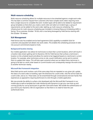Back to Contents 57
Business Applications Release Notes – October ’18 Version 18.2.1
Multi-resource scheduling
Multi-resource scheduling allows for multiple resources to be scheduled against a single work order.
This has been a common request from customers who have complex work orders requiring more
than a single resource to complete the work. Incident types will be able to be related to requirement
group templates so that when you create a work order and select an incident type, a group of
requirements can be added to the work order, lighting up multi-resource scheduling. The
infrastructure for multi-resource scheduling was included in Universal Resource Scheduling (URS) in
Spring '18 as a preview, October '18 GA, and is now being leveraged by Field Service starting with
the October '18 release.
SLA Management
Field Service also has enabled service level agreement (SLA) capability to establish SLAs for
customers and populate SLA details into work orders. This enables the scheduling processes to take
into account commitments based on SLAs.
Background location sharing
Our mobile application now allows for technicians to share their current locations, which will result in
a location data stream getting sent to Dynamics 365 for Field Service that surfaces a technician’s
location on the schedule board and allows for events to be triggered based on a technician’s current
location. For example, when technicians arrive on site, a push notification can be sent to remind
them to update their status. This will also open scenarios where we can detect that a technician is
going to be late to a work order based on current location and consequently reassign the work order
to another technician nearby.
Microsoft Bot Framework integration
Most field service work involves a set of the same steps that are repeated on any given job: update
the status of a work order to traveling, open the directions for a work order, view the service tasks for
a work order, and so on. These tasks can be streamlined through conversational and even hands-free
experiences as opposed to requiring technicians to click through a mobile application.
We now provide the ability to surface a bot developed with the Microsoft Bot Framework in our
mobile app as well as template bot code interfacing with Dynamics to get your own bots up and
running quickly for use by technicians to get their work done faster. We handle the authentication of
your bot to your Dynamics 365 CE organization so that there is no need to have the user
authenticate twice.
 